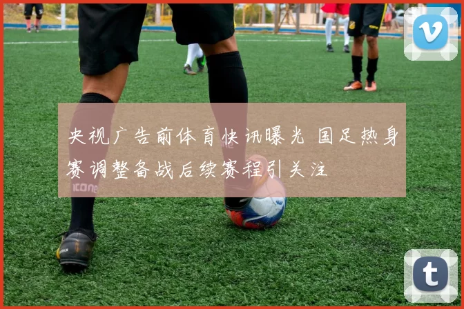 央视广告前体育快讯曝光 国足热身赛调整备战后续赛程引关注