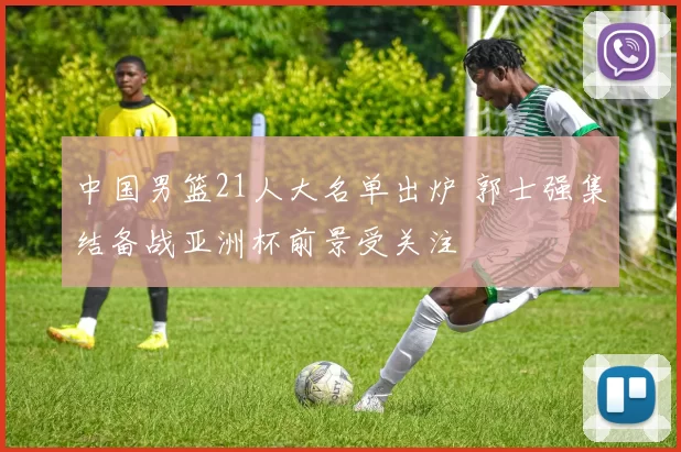 中国男篮21人大名单出炉 郭士强集结备战亚洲杯前景受关注