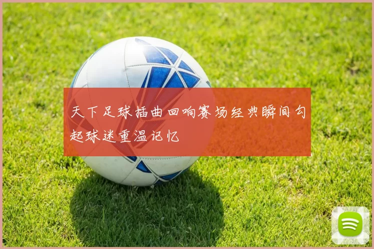 天下足球插曲回响赛场经典瞬间勾起球迷重温记忆
