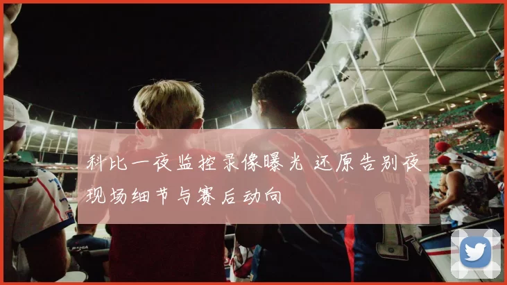 科比一夜监控录像曝光 还原告别夜现场细节与赛后动向