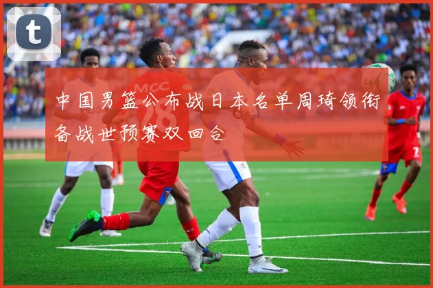 中国男篮公布战日本名单周琦领衔备战世预赛双回合