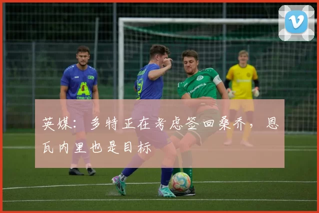 英媒：多特正在考虑签回桑乔，恩瓦内里也是目标