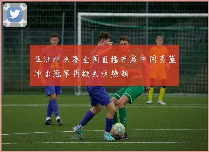 亚洲杯决赛全国直播开启中国男篮冲击冠军再掀关注热潮