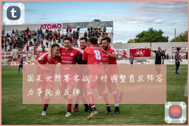 国足世预赛客战沙特调整首发阵容力争抢分反弹