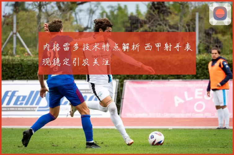 内格雷多技术特点解析 西甲射手表现稳定引发关注