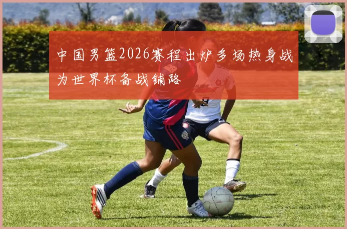 中国男篮2026赛程出炉多场热身战为世界杯备战铺路