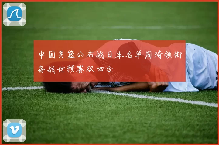 中国男篮公布战日本名单周琦领衔备战世预赛双回合