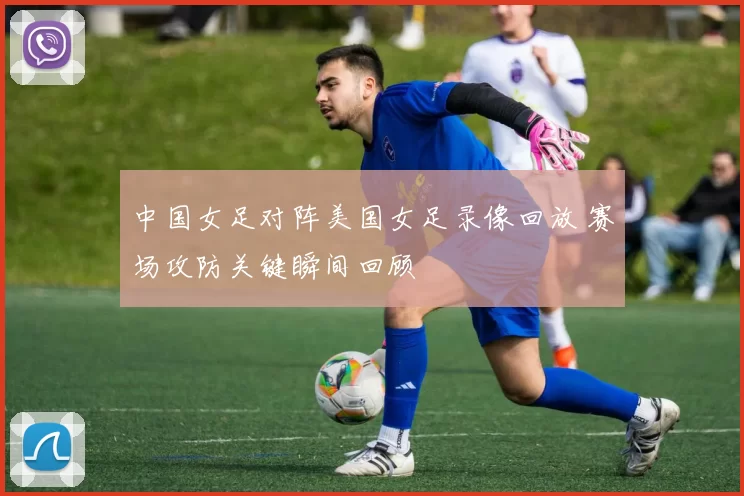 中国女足对阵美国女足录像回放 赛场攻防关键瞬间回顾