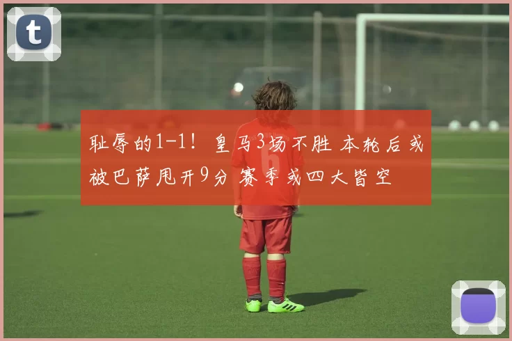 耻辱的1-1！皇马3场不胜 本轮后或被巴萨甩开9分 赛季或四大皆空