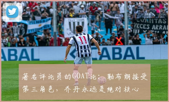 著名评论员的GOAT论：勒布朗接受第三角色，乔丹永远是绝对核心