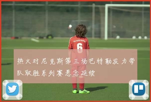 热火对尼克斯第三场巴特勒发力带队取胜系列赛悬念延续