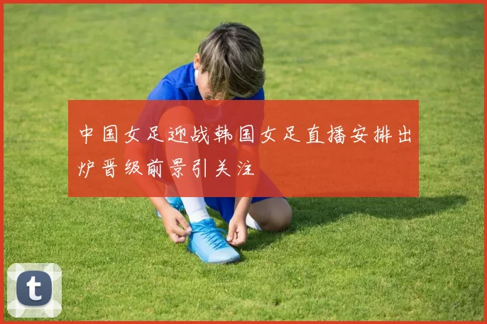 中国女足迎战韩国女足直播安排出炉晋级前景引关注