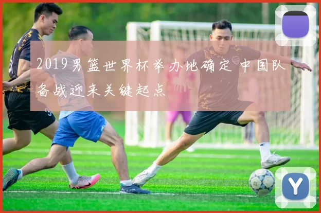 2019男篮世界杯举办地确定 中国队备战迎来关键起点