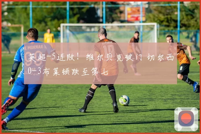 英超-5连败！维尔贝克破门 切尔西0-3布莱顿跌至第七