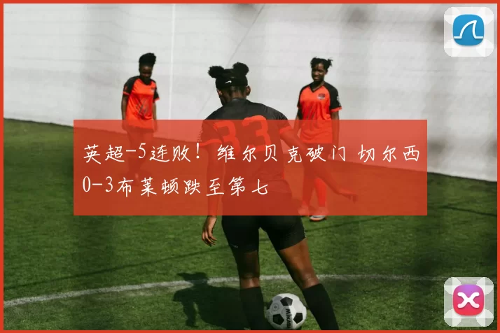 英超-5连败！维尔贝克破门 切尔西0-3布莱顿跌至第七