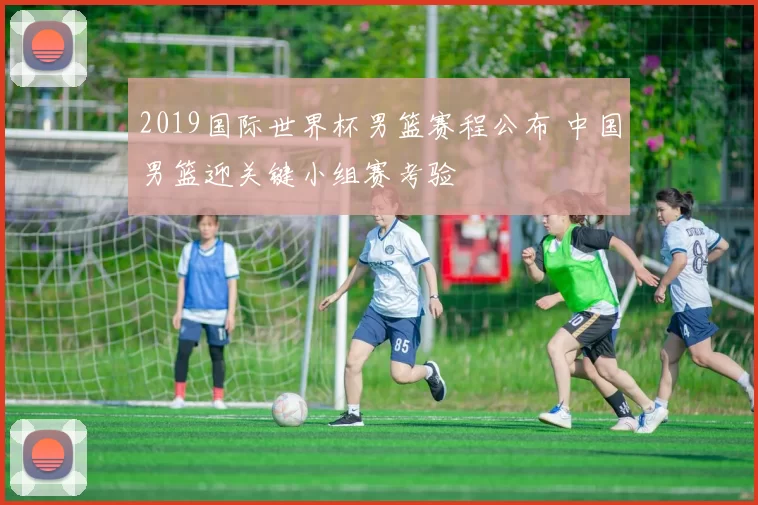 2019国际世界杯男篮赛程公布 中国男篮迎关键小组赛考验