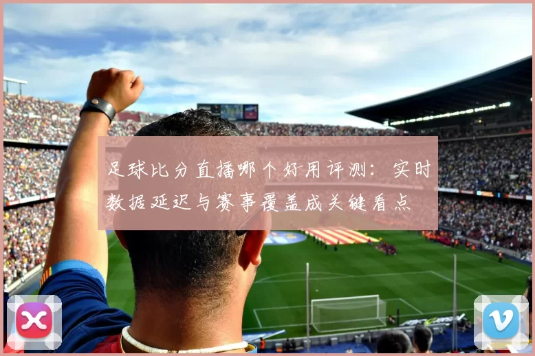 足球比分直播哪个好用评测：实时数据延迟与赛事覆盖成关键看点