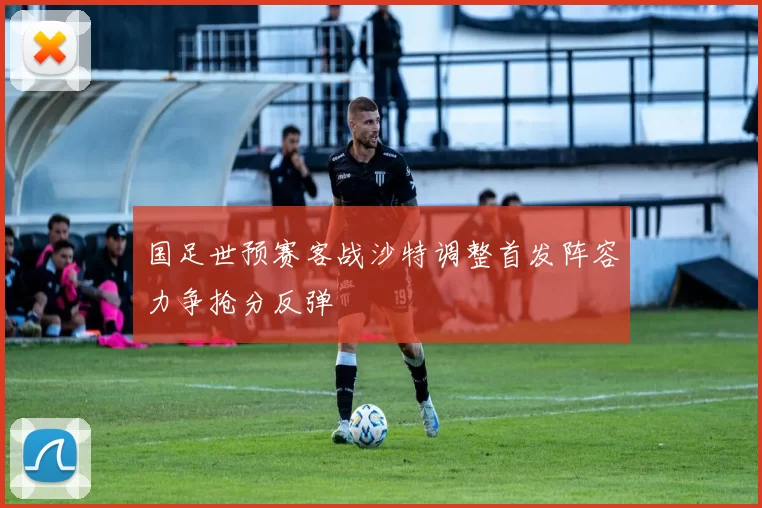 国足世预赛客战沙特调整首发阵容力争抢分反弹