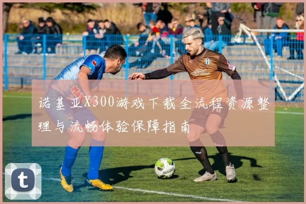 诺基亚X300游戏下载全流程资源整理与流畅体验保障指南