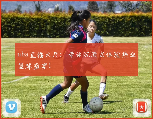 nba直播大厅：带你沉浸式体验热血篮球盛宴！