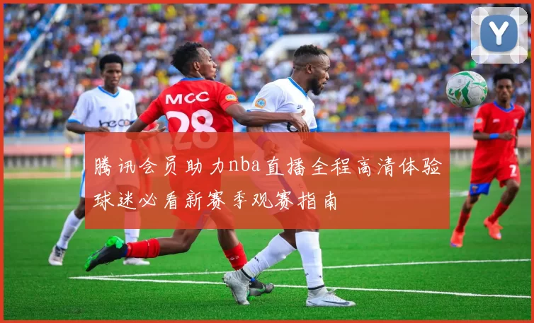 腾讯会员助力nba直播全程高清体验球迷必看新赛季观赛指南