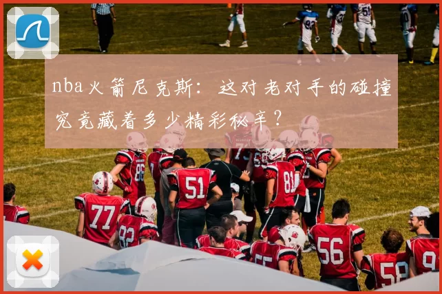 nba火箭尼克斯：这对老对手的碰撞究竟藏着多少精彩秘辛？