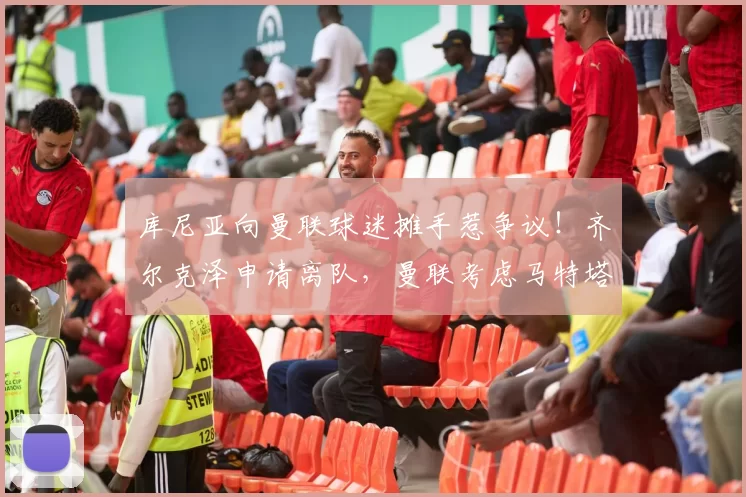 库尼亚向曼联球迷摊手惹争议！齐尔克泽申请离队，曼联考虑马特塔