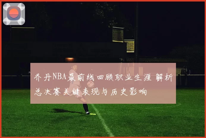 乔丹NBA最前线回顾职业生涯 解析总决赛关键表现与历史影响