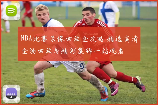 NBA比赛录像回放全攻略 精选高清全场回放与精彩集锦一站观看