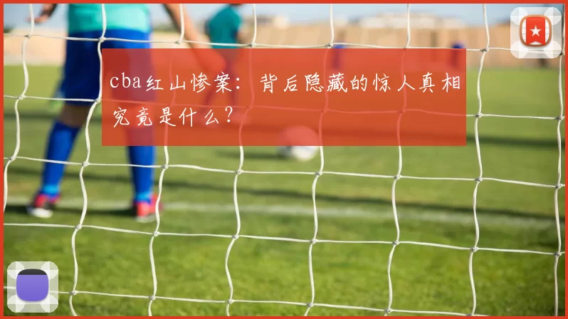 cba红山惨案：背后隐藏的惊人真相究竟是什么？