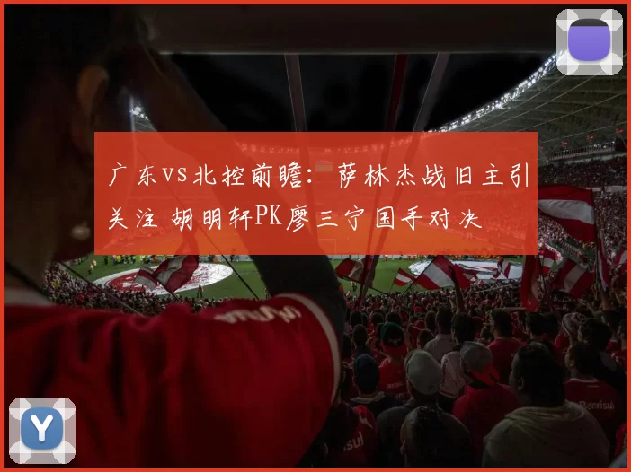 广东vs北控前瞻：萨林杰战旧主引关注 胡明轩PK廖三宁国手对决
