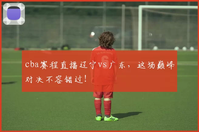 cba赛程直播辽宁vs广东，这场巅峰对决不容错过！