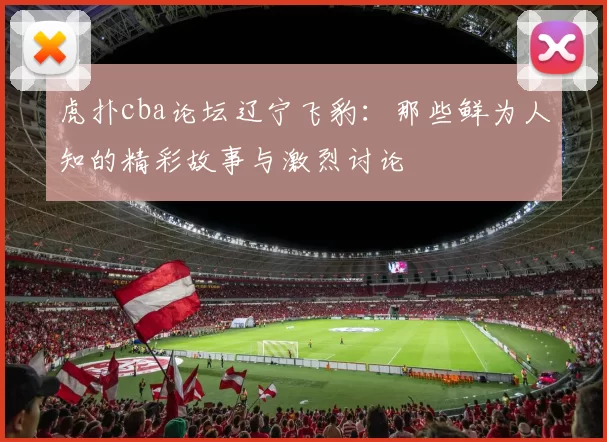 虎扑cba论坛辽宁飞豹：那些鲜为人知的精彩故事与激烈讨论