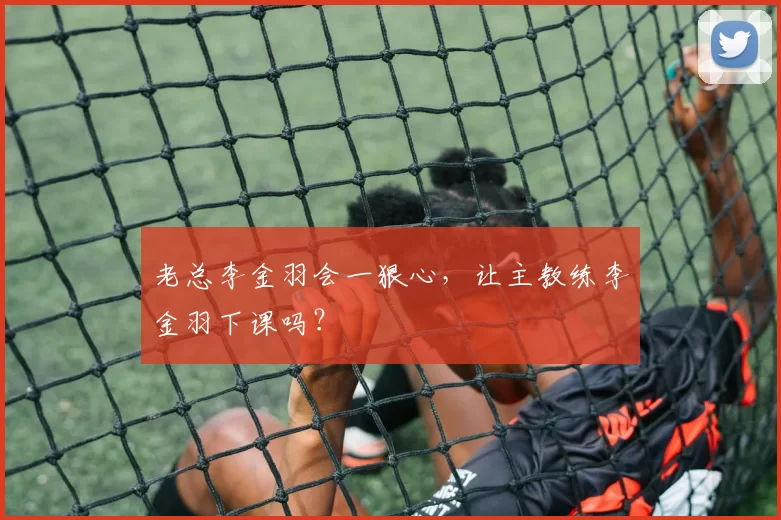 老总李金羽会一狠心，让主教练李金羽下课吗？