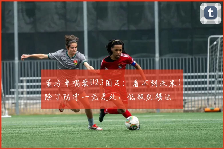 董方卓唱衰U23国足：看不到未来！除了防守一无是处，低级别踢法