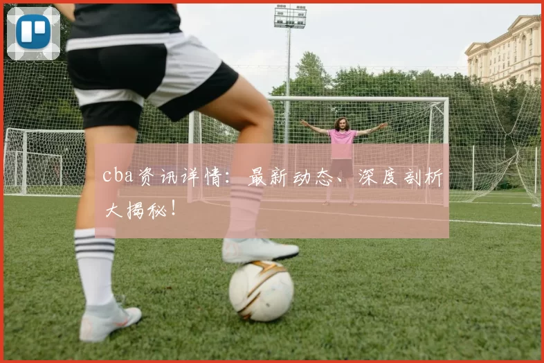 cba资讯详情：最新动态、深度剖析大揭秘！