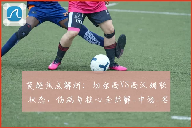 英超焦点解析：切尔西VS西汉姆联 状态、伤病与核心全拆解_中场_客场_欧冠