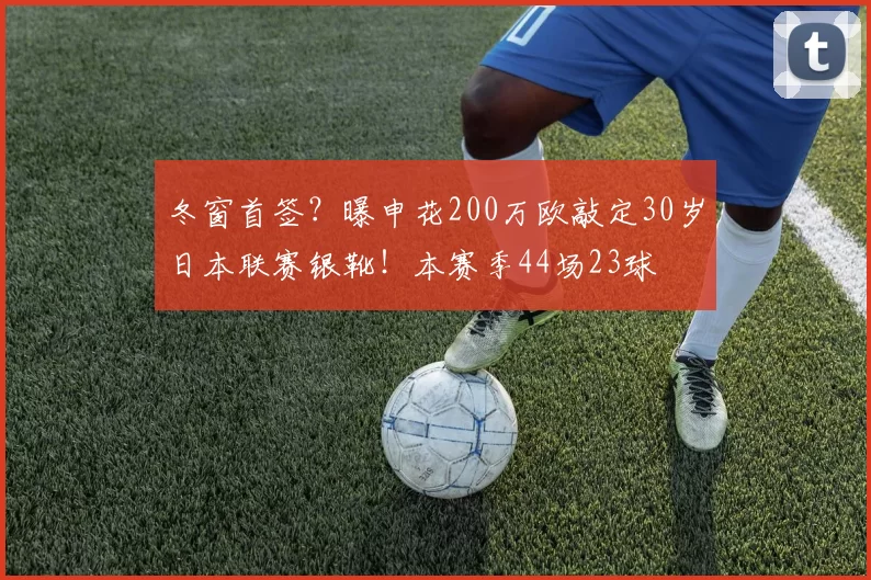 冬窗首签？曝申花200万欧敲定30岁日本联赛银靴！本赛季44场23球