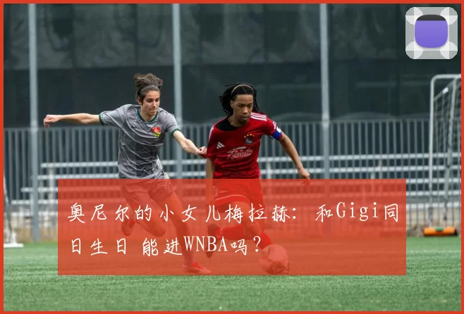 奥尼尔的小女儿梅拉赫：和Gigi同日生日 能进WNBA吗？