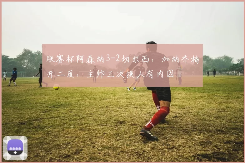 联赛杯阿森纳3-2切尔西，加纳乔梅开二度，主帅三次换人有内因